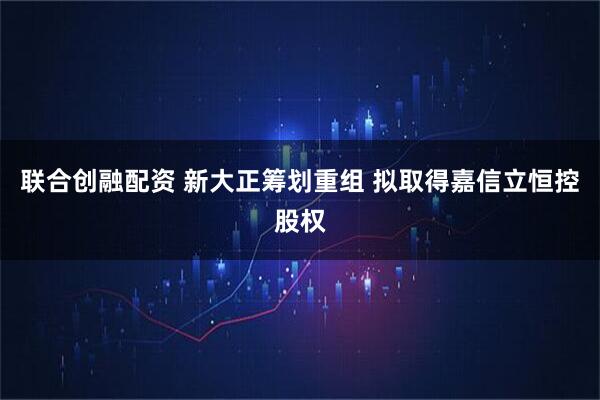 联合创融配资 新大正筹划重组 拟取得嘉信立恒控股权