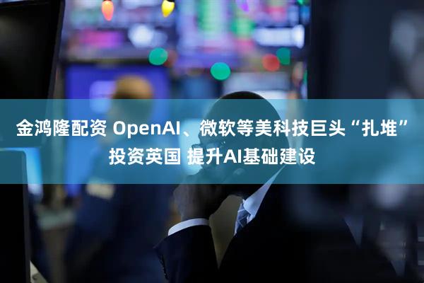 金鸿隆配资 OpenAI、微软等美科技巨头“扎堆”投资英国 提升AI基础建设
