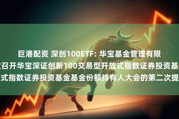 巨港配资 深创100ETF: 华宝基金管理有限公司关于以通讯方式二次召开华宝深证创新100交易型开放式指数证券投资基金基金份额持有人大会的第二次提示性公告