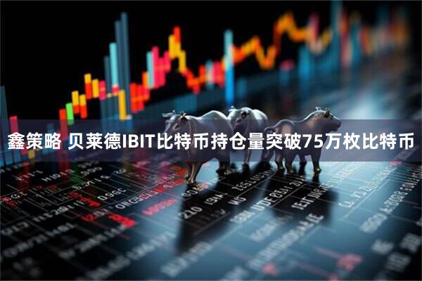 鑫策略 贝莱德IBIT比特币持仓量突破75万枚比特币