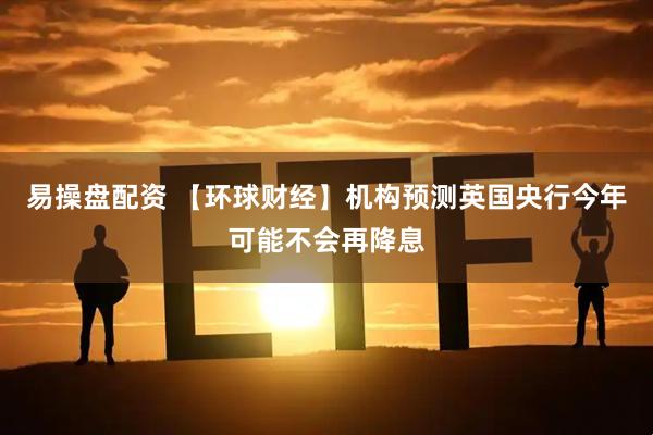 易操盘配资 【环球财经】机构预测英国央行今年可能不会再降息